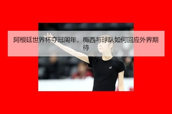 阿根廷世界杯夺冠周年，梅西与球队如何回应外界期待